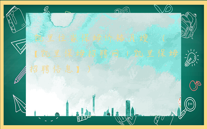凯里住家保姆价格月嫂 (【凯里保姆招聘网｜凯里保姆招聘信息】)